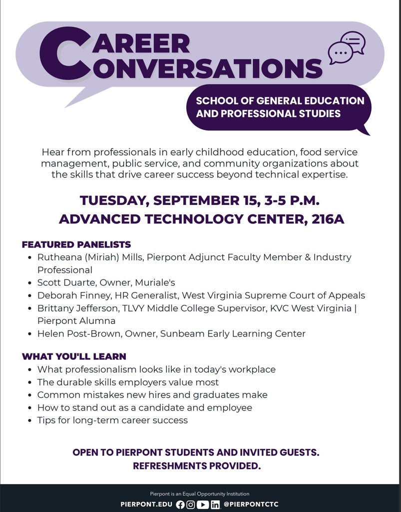 Hear from professionals in early childhood education, food service management, public service, and community organizations about the skills that drive career success beyond technical expertise. TUESDAY, SEPTEMBER 15, 3-5 P.M. ADVANCED TECHNOLOGY CENTER, 216A WHAT YOU'LL LEARN What professionalism looks like in today's workplace The durable skills employers value most Common mistakes new hires and graduates make How to stand out as a candidate and employee Tips for long-term career success FEATURED PANELISTS Rutheana (Miriah) Mills, Pierpont Adjunct Faculty Member & Industry Professional Scott Duarte, Owner, Muriale's Deborah Finney, HR Generalist, West Virginia Supreme Court of Appeals Brittany Jefferson, TLVY Middle College Supervisor, KVC West Virginia | Pierpont Alumna Helen Post-Brown, Owner, Sunbeam Early Learning Center OPEN TO PIERPONT STUDENTS AND INVITED GUESTS. REFRESHMENTS PROVIDED.