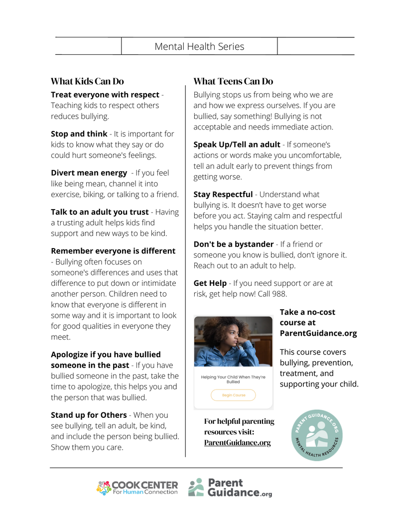What Kids Can Do Treat everyone with respect - Teaching kids to respect others reduces bullying. Stop and think - It is important for kids to know what they say or do could hurt someone's feelings. Divert mean energy - If you feel like being mean, channel it into exercise, biking, or talking to a friend. Talk to an adult you trust - Having a trusting adult helps kids find support and new ways to be kind. Remember everyone is different - Bullying often focuses on someone's differences and uses that difference to put down or intimidate another person. Children need to know that everyone is different in some way and it is important to look for good qualities in everyone they meet. Apologize if you have bullied someone in the past - If you have bullied someone in the past, take the time to apologize, this helps you and the person that was bullied. Stand up for Others - When you see bullying, tell an adult, be kind, and include the person being bullied. Show them you care. What Teens Can Do Bullying stops us from being who we are and how we express ourselves. If you are bullied, say something! Bullying is not acceptable and needs immediate action. Speak Up/Tell an adult - If someone’s actions or words make you uncomfortable, tell an adult early to prevent things from getting worse. Stay Respectful - Understand what bullying is. It doesn’t have to get worse before you act. Staying calm and respectful helps you handle the situation better. Don't be a bystander - If a friend or someone you know is bullied, don’t ignore it. Reach out to an adult to help. Get Help - If you need support or are at risk, get help now! Call 988. Take a no-cost course at ParentGuidance.org This course covers bullying, prevention, treatment, and supporting your child. For helpful parenting resources visit: ParentGuidance.org