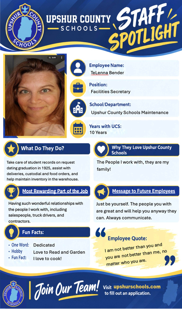 Employee Name: TeLenna Bender  Position: Facilities Secretary  School/Department: Upshur County Schools Maintenance  Years with UCS: 10 Years  What Do They Do? Take care of student records on request dating graduation in 1925, assist with deliveries, custodial and food orders, and help maintain inventory in the warehouse.  Why They Love Upshur County Schools The people I work with, they are my family!  Most Rewarding Part of the Job Having such wonderful relationships with the people I work with, including salespeople, truck drivers, and contractors.  Message to Future Employees Just be yourself. The people you with are great and will help you anyway they can. Always communicate.  Fun Facts: • One Word: Dedicated • Hobby: Love to Read and Garden • Fun Fact: I love to cook!  Employee Quote: "I am not better than you and you are not better than me, no matter who you are."  Join Our Team! Visit upshurschools.com to fill out an application. 