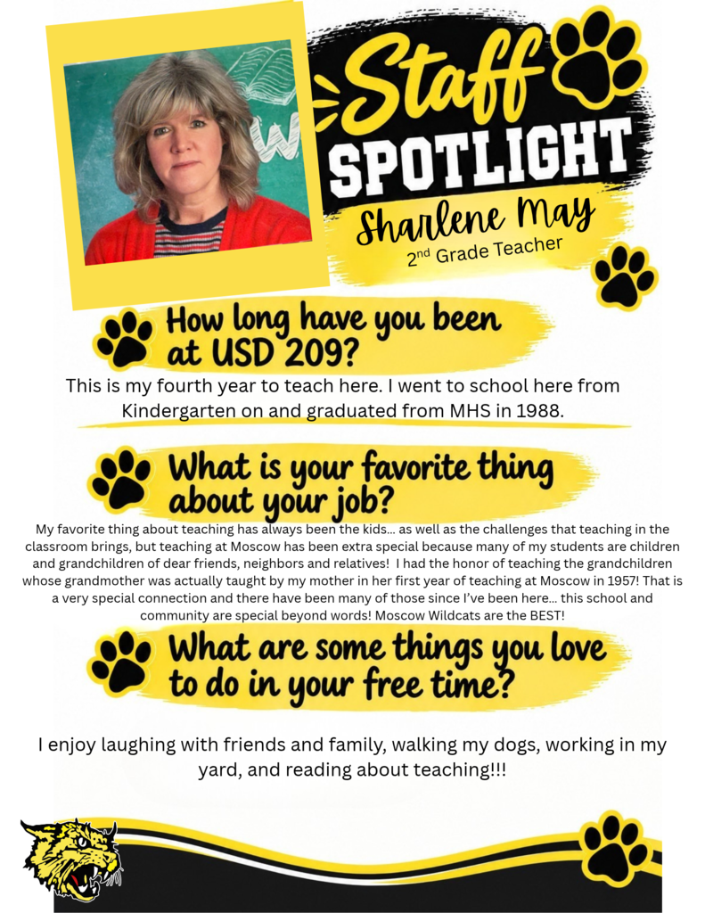 Picture of Sharlene May, 2nd grade teacher. This is my fourth year to teach here. I went to school here from Kindergarten on and graduated from MHS in 1988. My favorite thing about teaching has always been the kids… as well as the challenges that teaching in the classroom brings, but teaching at Moscow has been extra special because many of my students are Children and Grandchildren of dear friends, neighbors and relatives!  I had the honor of teaching the grandchildren whose grandmother was actually taught by my mother In her first year of teaching at Moscow in 1957! That is a very special connection and there have been many of those since I’ve been here… this school and community are special beyond words! Moscow Wildcats are the BEST!   I enjoy Laughing with friends and family, walking my dogs, working in my yard, and reading about teaching!!!