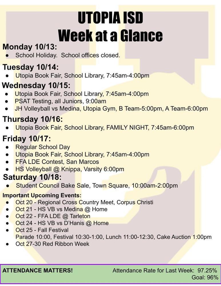 UTOPIA ISD Week at a Glance Monday 10/13: School Holiday. School offices closed. Tuesday 10/14: Utopia Book Fair, School Library, 7:45am-4:00pm Wednesday 10/15: Utopia Book Fair, School Library, 7:45am-4:00pm PSAT Testing, all Juniors, 9:00am JH Volleyball vs Medina, Utopia Gym, B Team-5:00pm, A Team-6:00pm Thursday 10/16: Utopia Book Fair, School Library, FAMILY NIGHT, 7:45am-6:00pm Friday 10/17: Regular School Day Utopia Book Fair, School Library, 7:45am-4:00pm FFA LDE Contest, San Marcos HS Volleyball @ Knippa, Varsity 6:00pm Saturday 10/18: Student Council Bake Sale, Town Square, 10:00am-2:00pm Important Upcoming Events: Oct 20 - Regional Cross Country Meet, Corpus Christi Oct 21 - HS VB vs Medina @ Home Oct 22 - FFA LDE @ Tarleton Oct 24 - HS VB vs D’Hanis @ Home Oct 25 - Fall Festival Parade 10:00, Festival 10:30-1:00, Lunch 11:00-12:30, Cake Auction 1:00pm Oct 27-30 Red Ribbon Week ATTENDANCE MATTERS! Attendance Rate for Last Week: 97.25% Goal: 96%