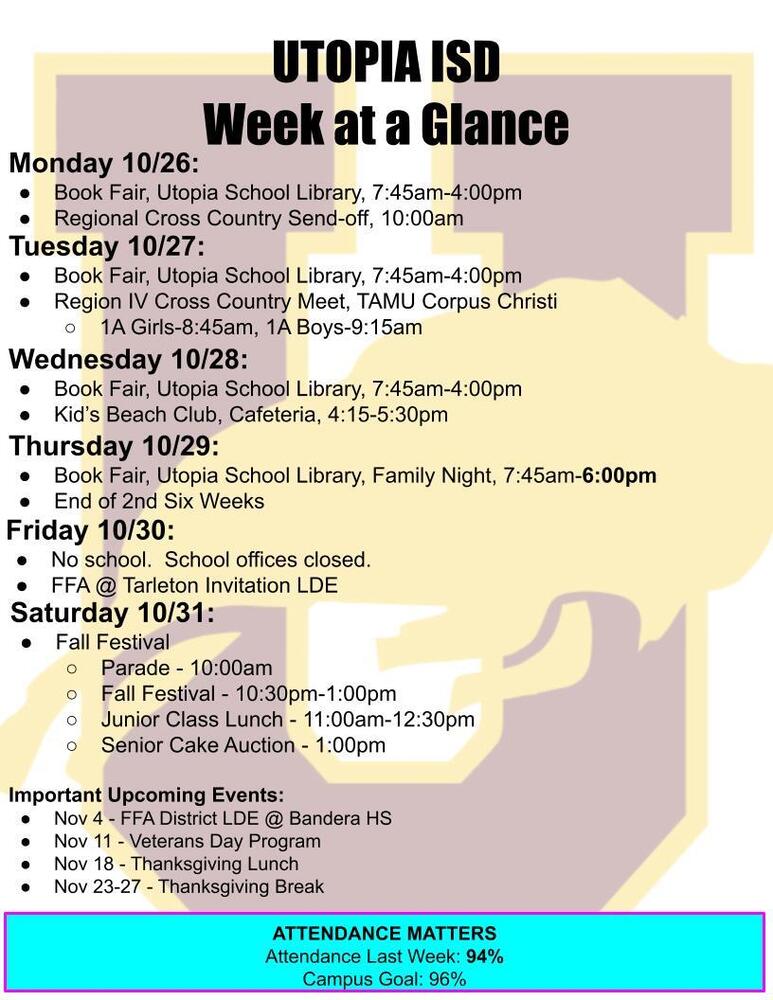 UTOPIA ISD Week at a Glance Monday 10/26: Book Fair, Utopia School Library, 7:45am-4:00pm Regional Cross Country Send-off, 10:00am Tuesday 10/27: Book Fair, Utopia School Library, 7:45am-4:00pm Region IV Cross Country Meet, TAMU Corpus Christi 1A Girls-8:45am, 1A Boys-9:15am Wednesday 10/28: Book Fair, Utopia School Library, 7:45am-4:00pm Kid’s Beach Club, Cafeteria, 4:15-5:30pm Thursday 10/29: Book Fair, Utopia School Library, Family Night, 7:45am-6:00pm End of 2nd Six Weeks Friday 10/30: No school. School offices closed. FFA @ Tarleton Invitation LDE Saturday 10/31: Fall Festival Parade - 10:00am Fall Festival - 10:30pm-1:00pm Junior Class Lunch - 11:00am-12:30pm Senior Cake Auction - 1:00pm Important Upcoming Events: Nov 4 - FFA District LDE @ Bandera HS Nov 11 - Veterans Day Program Nov 18 - Thanksgiving Lunch Nov 23-27 - Thanksgiving Break ATTENDANCE MATTERS Attendance Last Week: 94% Campus Goal: 96%