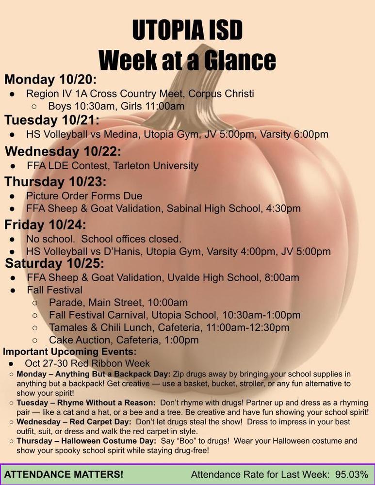 UTOPIA ISD Week at a Glance Monday 10/20: Region IV 1A Cross Country Meet, Corpus Christi Boys 10:30am, Girls 11:00am Tuesday 10/21: HS Volleyball vs Medina, Utopia Gym, JV 5:00pm, Varsity 6:00pm Wednesday 10/22: FFA LDE Contest, Tarleton University Thursday 10/23: Picture Order Forms Due FFA Sheep & Goat Validation, Sabinal High School, 4:30pm Friday 10/24: No school. School offices closed. HS Volleyball vs D’Hanis, Utopia Gym, JV 5:00pm, Varsity 6:00pm Saturday 10/25: FFA Sheep & Goat Validation, Uvalde High School, 8:00am Fall Festival Parade, Main Street, 10:00am Fall Festival Carnival, Utopia School, 10:30am-1:00pm Tamales & Chili Lunch, Cafeteria, 11:00am-12:30pm Cake Auction, Cafeteria, 1:00pm Important Upcoming Events: Oct 27-30 Red Ribbon Week Monday – Anything But a Backpack Day: Zip drugs away by bringing your school supplies in anything but a backpack! Get creative — use a basket, bucket, stroller, or any fun alternative to show your spirit! Tuesday – Rhyme Without a Reason: Don’t rhyme with drugs! Partner up and dress as a rhyming pair — like a cat and a hat, or a bee and a tree. Be creative and have fun showing your school spirit! Wednesday – Red Carpet Day: Don’t let drugs steal the show! Dress to impress in your best outfit, suit, or dress and walk the red carpet in style. Thursday – Halloween Costume Day: Say “Boo” to drugs! Wear your Halloween costume and show your spooky school spirit while staying drug-free! ATTENDANCE MATTERS! Attendance Rate for Last Week: 95.03%