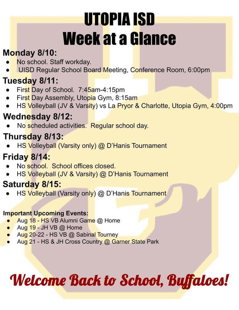 UTOPIA ISD Week at a Glance Monday 8/10: No school. Staff workday.  UISD Regular School Board Meeting, Conference Room, 6:00pm Tuesday 8/11: First Day of School.  7:45am-4:15pm First Day Assembly, Utopia Gym, 8:15am HS Volleyball (JV & Varsity) vs La Pryor & Charlotte, Utopia Gym, 4:00pm Tuesday 8/11: First Day of School.  7:45am-4:15pm First Day Assembly, Utopia Gym, 8:15am HS Volleyball (JV & Varsity) vs La Pryor & Charlotte, Utopia Gym, 4:00pm Thursday 8/13: HS Volleyball (Varsity only) @ D’Hanis Tournament Friday 8/14: No school.  School offices closed. HS Volleyball (JV & Varsity) @ D’Hanis Tournament Saturday 8/15: HS Volleyball (Varsity only) @ D’Hanis Tournament Important Upcoming Events:   Aug 18 - HS VB Alumni Game @ Home Aug 19 - JH VB @ Home Aug 20-22 - HS VB @ Sabinal Tourney Aug 21 - HS & JH Cross Country @ Garner State Park Welcome Back to School, Buffaloes!