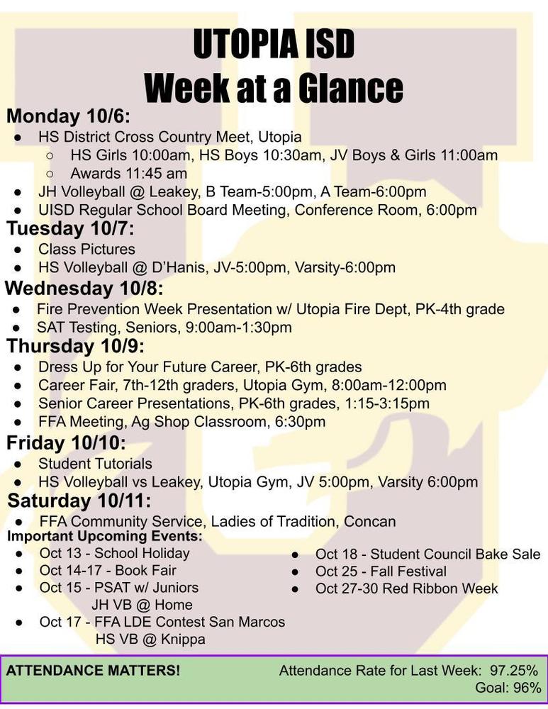 UTOPIA ISD Week at a Glance Monday 10/6: HS District Cross Country Meet, Utopia HS Girls 10:00am, HS Boys 10:30am, JV Boys & Girls 11:00am Awards 11:45 am JH Volleyball @ Leakey, B Team-5:00pm, A Team-6:00pm UISD Regular School Board Meeting, Conference Room, 6:00pm Tuesday 10/7: Class Pictures HS Volleyball @ D’Hanis, JV-5:00pm, Varsity-6:00pm Wednesday 10/8: Fire Prevention Week Presentation w/ Utopia Fire Dept, PK-4th grade SAT Testing, Seniors, 9:00am-1:30pm Thursday 10/9: Dress Up for Your Future Career, PK-6th grades Career Fair, 7th-12th graders, Utopia Gym, 8:00am-12:00pm Senior Career Presentations, PK-6th grades, 1:15-3:15pm FFA Meeting, Ag Shop Classroom, 6:30pm Friday 10/10: Student Tutorials HS Volleyball vs Leakey, Utopia Gym, JV 5:00pm, Varsity 6:00pm Saturday 10/11: FFA Community Service, Ladies of Tradition, Concan Important Upcoming Events: Oct 13 - School Holiday Oct 14-17 - Book Fair Oct 15 - PSAT w/ Juniors JH VB @ Home Oct 17 - FFA LDE Contest San Marcos HS VB @ Knippa Oct 18 - Student Council Bake Sale Oct 25 - Fall Festival Oct 27-30 Red Ribbon Week ATTENDANCE MATTERS! Attendance Rate for Last Week: 97.25% Goal: 96%