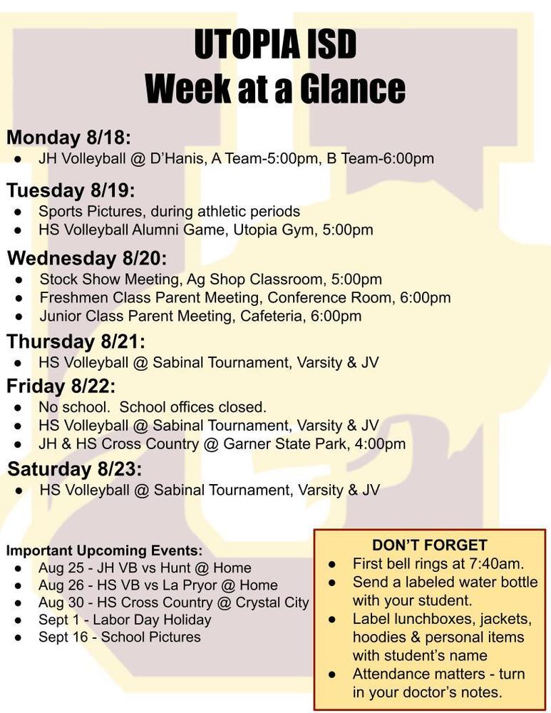 UTOPIA ISD Week at a Glance Monday 8/18: JH Volleyball @ D’Hanis, A Team-5:00pm, B Team-6:00pm Tuesday 8/19: Sports Pictures, during athletic periods HS Volleyball Alumni Game, Utopia Gym, 5:00pm Wednesday 8/20: Stock Show Meeting, Ag Shop Classroom, 5:00pm Freshmen Class Parent Meeting, Conference Room, 6:00pm Junior Class Parent Meeting, Cafeteria, 6:00pm Thursday 8/21: HS Volleyball @ Sabinal Tournament, Varsity & JV Friday 8/22: No school. School offices closed. HS Volleyball @ Sabinal Tournament, Varsity & JV JH & HS Cross Country @ Garner State Park, 4:00pm Saturday 8/23: HS Volleyball @ Sabinal Tournament, Varsity & JV Important Upcoming Events: Aug 25 - JH VB vs Hunt @ Home Aug 26 - HS VB vs La Pryor @ Home Aug 30 - HS Cross Country @ Crystal City Sept 1 - Labor Day Holiday Sept 16 - School Pictures DON’T FORGET First bell rings at 7:40am. Send a labeled water bottle with your student. Label lunchboxes, jackets, hoodies & personal items with student’s name Attendance matters - turn in your doctor’s notes.