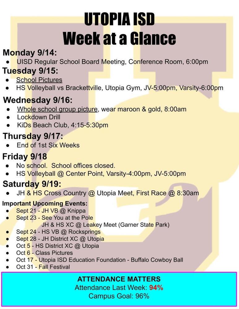 UTOPIA ISD Week at a Glance Monday 9/14: UISD Regular School Board Meeting, Conference Room, 6:00pm Tuesday 9/15: School Pictures HS Volleyball vs Brackettville, Utopia Gym, JV-5:00pm, Varsity-6:00pm Wednesday 9/16: Whole school group picture, wear maroon & gold, 8:00am Lockdown Drill KiDs Beach Club, 4:15-5:30pm Thursday 9/17: End of 1st Six Weeks Friday 9/18 No school.  School offices closed. HS Volleyball @ Center Point, Varsity-4:00pm, JV-5:00pm Saturday 9/19: JH & HS Cross Country @ Utopia Meet, First Race @ 8:30am Important Upcoming Events:   Sept 21 - JH VB @ Knippa Sept 23 - See You at the Pole 	       JH & HS XC @ Leakey Meet (Garner State Park) Sept 24 - HS VB @ Rocksprings Sept 28 - JH District XC @ Utopia Oct 5 - HS District XC @ Utopia Oct 6 - Class Pictures Oct 17 - Utopia ISD Education Foundation - Buffalo Cowboy Ball Oct 31 - Fall Festival ATTENDANCE MATTERS Attendance Last Week: 94% Campus Goal: 96%