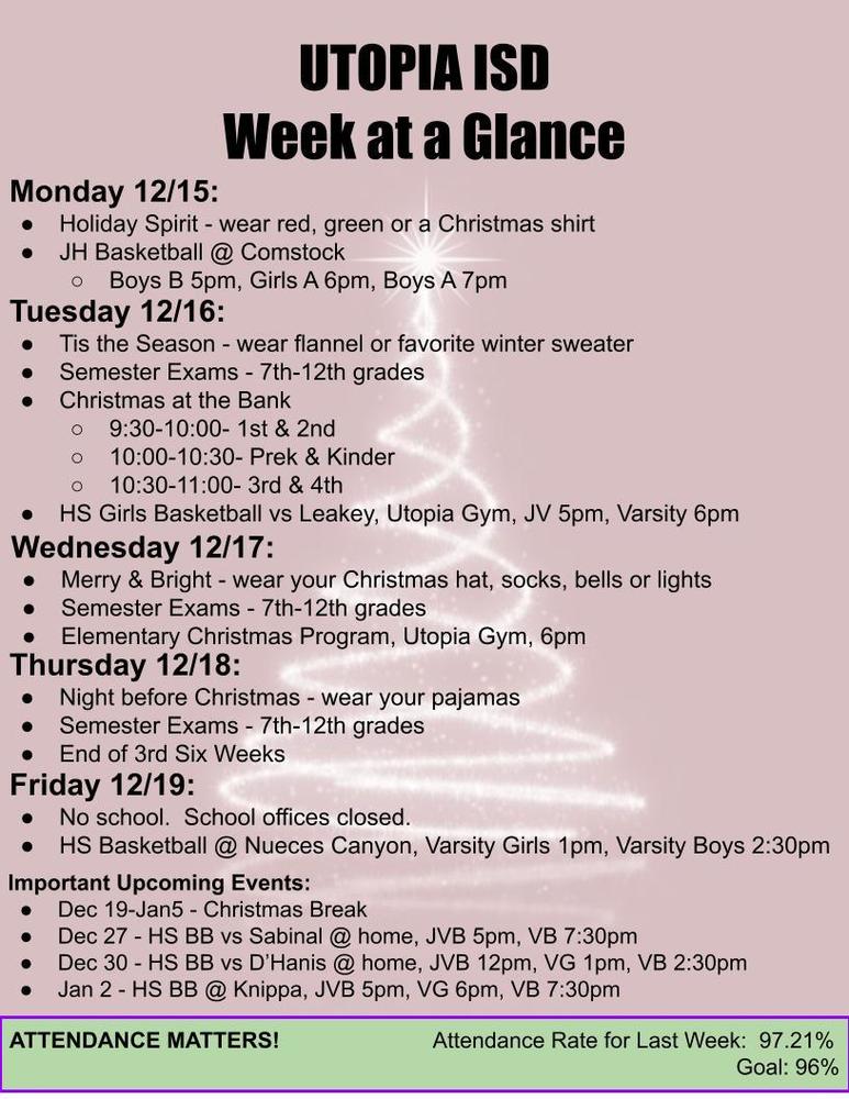 UTOPIA ISD Week at a Glance Monday 12/15: Holiday Spirit - wear red, green or a Christmas shirt JH Basketball @ Comstock Boys B 5pm, Girls A 6pm, Boys A 7pm Tuesday 12/16: Tis the Season - wear flannel or favorite winter sweater Semester Exams - 7th-12th grades Christmas at the Bank 9:30-10:00- 1st & 2nd 10:00-10:30- Prek & Kinder 10:30-11:00- 3rd & 4th HS Girls Basketball vs Leakey, Utopia Gym, JV 5pm, Varsity 6pm Wednesday 12/17: Merry & Bright - wear your Christmas hat, socks, bells or lights Semester Exams - 7th-12th grades Elementary Christmas Program, Utopia Gym, 6pm Thursday 12/18: Night before Christmas - wear your pajamas Semester Exams - 7th-12th grades End of 3rd Six Weeks Friday 12/19: No school. School offices closed. HS Basketball @ Nueces Canyon, Varsity Girls 1pm, Varsity Boys 2:30pm Important Upcoming Events: Dec 19-Jan5 - Christmas Break Dec 27 - HS BB vs Sabinal @ home, JVB 5pm, VB 7:30pm Dec 30 - HS BB vs D’Hanis @ home, JVB 12pm, VG 1pm, VB 2:30pm Jan 2 - HS BB @ Knippa, JVB 5pm, VG 6pm, VB 7:30pm ATTENDANCE MATTERS! Attendance Rate for Last Week: 97.21% Goal: 96%