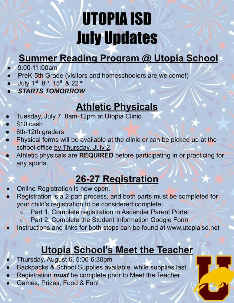 UTOPIA ISD July Updates Summer Reading Program @ Utopia School 9:00-11:00am PreK-5th Grade (visitors and homeschoolers are welcome!) July 1st, 8th, 15th & 22nd STARTS TOMORROW Athletic Physicals Tuesday, July 7, 8am-12pm at Utopia Clinic $10 cash 6th-12th graders Physical forms will be available at the clinic or can be picked up at the school office by Thursday, July 2. Athletic physicals are REQUIRED before participating in or practicing for any sports. 26-27 Registration Online Registration is now open. Registration is a 2-part process, and both parts must be completed for your child’s registration to be considered complete. Part 1: Complete registration in Ascender Parent Portal Part 2: Complete the Student Information Google Form Instructions and links for both steps can be found at www.utopiaisd.net Utopia School's Meet the Teacher Thursday, August 6, 5:00-6:30pm Backpacks & School Supplies available, while supplies last. Registration must be complete prior to Meet the Teacher. Games, Prizes, Food & Fun!