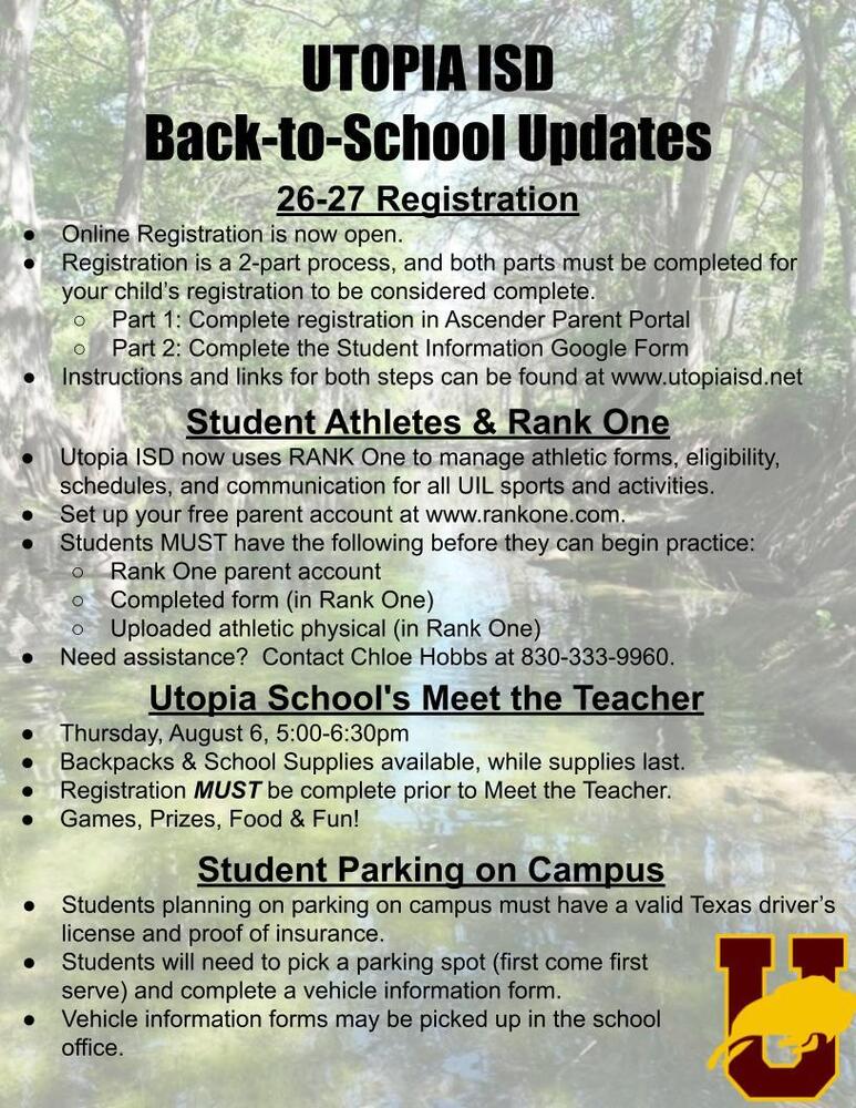 UTOPIA ISD Back-to-School Updates 26-27 Registration Online Registration is now open. Registration is a 2-part process, and both parts must be completed for your child’s registration to be considered complete. Part 1: Complete registration in Ascender Parent Portal Part 2: Complete the Student Information Google Form Instructions and links for both steps can be found at www.utopiaisd.net Student Athletes & Rank One  Utopia ISD now uses RANK One to manage athletic forms, eligibility, schedules, and communication for all UIL sports and activities. Set up your free parent account at www.rankone.com. Students MUST have the following before they can begin practice: Rank One parent account Completed form (in Rank One) Uploaded athletic physical (in Rank One) Need assistance?  Contact Chloe Hobbs at 830-333-9960. Utopia School's Meet the Teacher  Thursday, August 6, 5:00-6:30pm Backpacks & School Supplies available, while supplies last. Registration MUST be complete prior to Meet the Teacher. Games, Prizes, Food & Fun! Student Parking on Campus Students planning on parking on campus must have a valid Texas driver’s license and proof of insurance. Students will need to pick a parking spot (first come first  serve) and complete a vehicle information form. Vehicle information forms may be picked up in the school  office.