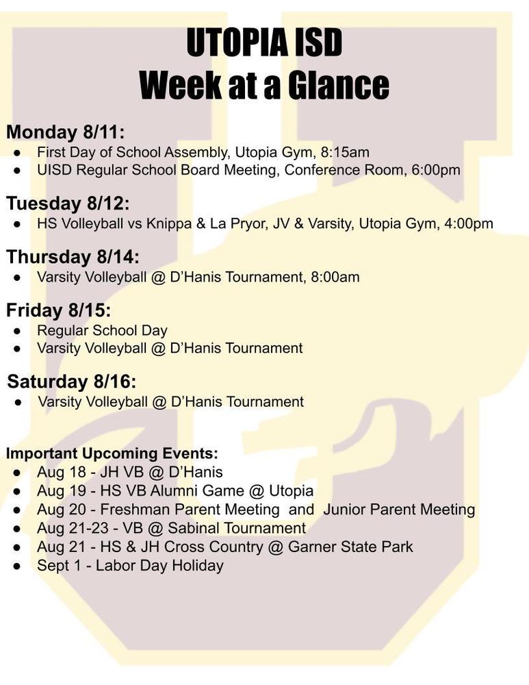 UTOPIA ISD Week at a Glance Monday 8/11: First Day of School Assembly, Utopia Gym, 8:15am UISD Regular School Board Meeting, Conference Room, 6:00pm Tuesday 8/12: HS Volleyball vs Knippa & La Pryor, JV & Varsity, Utopia Gym, 4:00pm Thursday 8/14: Varsity Volleyball @ D’Hanis Tournament, 8:00am Friday 8/15: Regular School Day Varsity Volleyball @ D’Hanis Tournament Saturday 8/16: Varsity Volleyball @ D’Hanis Tournament Important Upcoming Events: Aug 18 - JH VB @ D’Hanis Aug 19 - HS VB Alumni Game @ Utopia Aug 20 - Freshman Parent Meeting and Junior Parent Meeting Aug 21-23 - VB @ Sabinal Tournament Aug 21 - HS & JH Cross Country @ Garner State Park Sept 1 - Labor Day Holiday