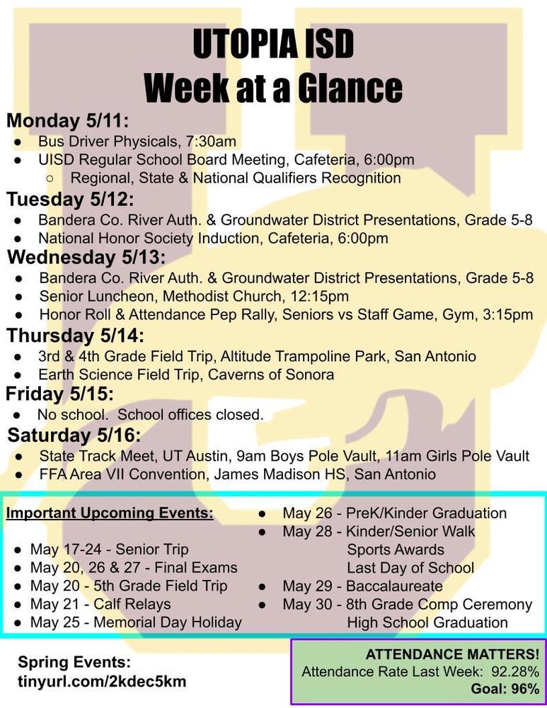 UTOPIA ISD Week at a Glance Monday 5/11: Bus Driver Physicals, 7:30am UISD Regular School Board Meeting, Cafeteria, 6:00pm Regional, State & National Qualifiers Recognition  Tuesday 5/12: Bandera Co. River Auth. & Groundwater District Presentations, Grade 5-8 National Honor Society Induction, Cafeteria, 6:00pm Wednesday 5/13: Bandera Co. River Auth. & Groundwater District Presentations, Grade 5-8 Senior Luncheon, Methodist Church, 12:15pm Honor Roll & Attendance Pep Rally, Seniors vs Staff Game, Gym, 3:15pm Thursday 5/14: 3rd & 4th Grade Field Trip, Altitude Trampoline Park, San Antonio Earth Science Field Trip, Caverns of Sonora Friday 5/15: No school.  School offices closed. Saturday 5/16: State Track Meet, UT Austin, 9am Boys Pole Vault, 11am Girls Pole Vault FFA Area VII Convention, James Madison HS, San Antonio Important Upcoming Events:  May 17-24 - Senior Trip May 20, 26 & 27 - Final Exams May 20 - 5th Grade Field Trip May 21 - Calf Relays May 25 - Memorial Day Holiday May 26 - PreK/Kinder Graduation May 28 - Kinder/Senior Walk 		Sports Awards 		Last Day of School May 29 - Baccalaureate May 30 - 8th Grade Comp Ceremony 		High School Graduation Spring Events:  tinyurl.com/2kdec5km ATTENDANCE MATTERS! Attendance Rate Last Week:  92.28% Goal: 96%