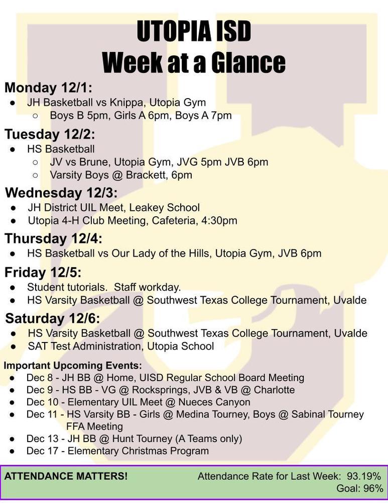 UTOPIA ISD Week at a Glance Monday 12/1: JH Basketball vs Knippa, Utopia Gym Boys B 5pm, Girls A 6pm, Boys A 7pm Tuesday 12/2: HS Basketball JV vs Brune, Utopia Gym, JVG 5pm JVB 6pm Varsity Boys @ Brackett, 6pm Wednesday 12/3: JH District UIL Meet, Leakey School Utopia 4-H Club Meeting, Cafeteria, 4:30pm Thursday 12/4: HS Basketball vs Our Lady of the Hills, Utopia Gym, JVB 6pm Friday 12/5: Student tutorials. Staff workday. HS Varsity Basketball @ Southwest Texas College Tournament, Uvalde Saturday 12/6: HS Varsity Basketball @ Southwest Texas College Tournament, Uvalde SAT Test Administration, Utopia School Important Upcoming Events: Dec 8 - JH BB @ Home, UISD Regular School Board Meeting Dec 9 - HS BB - VG @ Rocksprings, JVB & VB @ Charlotte Dec 10 - Elementary UIL Meet @ Nueces Canyon Dec 11 - HS Varsity BB - Girls @ Medina Tourney, Boys @ Sabinal Tourney FFA Meeting Dec 13 - JH BB @ Hunt Tourney (A Teams only) Dec 17 - Elementary Christmas Program ATTENDANCE MATTERS! Attendance Rate for Last Week: 93.19% Goal: 96%