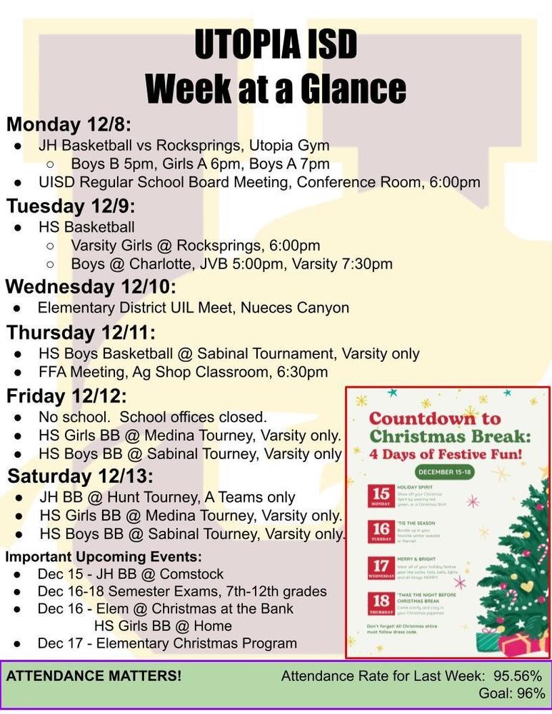 UTOPIA ISD Week at a Glance Monday 12/8: JH Basketball vs Rocksprings, Utopia Gym Boys B 5pm, Girls A 6pm, Boys A 7pm UISD Regular School Board Meeting, Conference Room, 6:00pm Tuesday 12/9: HS Basketball Varsity Girls @ Rocksprings, 6:00pm Boys @ Charlotte, JVB 5:00pm, Varsity 7:30pm Wednesday 12/10: Elementary District UIL Meet, Nueces Canyon Thursday 12/11: HS Boys Basketball @ Sabinal Tournament, Varsity only FFA Meeting, Ag Shop Classroom, 6:30pm Friday 12/12: No school. School offices closed. HS Girls BB @ Medina Tourney, Varsity only. HS Boys BB @ Sabinal Tourney, Varsity only Saturday 12/13: JH BB @ Hunt Tourney, A Teams only HS Girls BB @ Medina Tourney, Varsity only. HS Boys BB @ Sabinal Tourney, Varsity only. Important Upcoming Events: Dec 15 - JH BB @ Comstock Dec 16-18 Semester Exams, 7th-12th grades Dec 16 - Elem @ Christmas at the Bank HS Girls BB @ Home Dec 17 - Elementary Christmas Program ATTENDANCE MATTERS! Attendance Rate for Last Week: 95.56% Goal: 96%