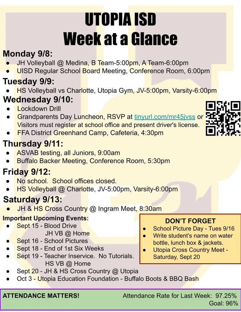 UTOPIA ISD Week at a Glance Monday 9/8: JH Volleyball @ Medina, B Team-5:00pm, A Team-6:00pm UISD Regular School Board Meeting, Conference Room, 6:00pm Tuesday 9/9: HS Volleyball vs Charlotte, Utopia Gym, JV-5:00pm, Varsity-6:00pm Wednesday 9/10: Lockdown Drill Grandparents Day Luncheon, RSVP at tinyurl.com/mr45jvss or Visitors must register at school office and present driver's license. FFA District Greenhand Camp, Cafeteria, 4:30pm Thursday 9/11: ASVAB testing, all Juniors, 9:00am Buffalo Backer Meeting, Conference Room, 5:30pm Friday 9/12: No school.  School offices closed. HS Volleyball @ Charlotte, JV-5:00pm, Varsity-6:00pm Saturday 9/13: JH & HS Cross Country @ Ingram Meet, 8:30am Important Upcoming Events: Sept 15 - Blood Drive 		JH VB @ Home Sept 16 - School Pictures Sept 18 - End of 1st Six Weeks Sept 19 - Teacher Inservice.  No Tutorials. 		HS VB @ Home Sept 20 - JH & HS Cross Country @ Utopia Oct 3 - Utopia Education Foundation - Buffalo Boots & BBQ Bash DON’T FORGET School Picture Day - Tues 9/16 Write student’s name on water bottle, lunch box & jackets. Utopia Cross Country Meet - Saturday, Sept 20 ATTENDANCE MATTERS!                         Attendance Rate for Last Week:  97.25% Goal: 96%   