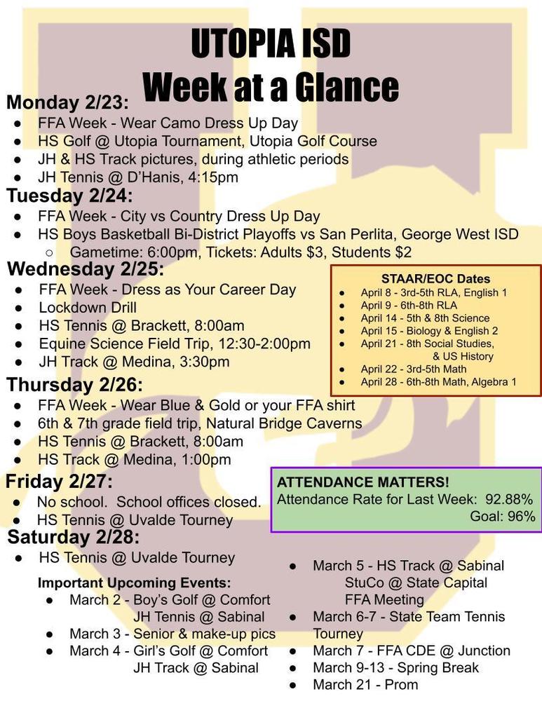 UTOPIA ISD Week at a Glance Monday 2/23: FFA Week - Wear Camo Dress Up Day HS Golf @ Utopia Tournament, Utopia Golf Course JH & HS Track pictures, during athletic periods JH Tennis @ D’Hanis, 4:15pm Tuesday 2/24: FFA Week - City vs Country Dress Up Day HS Boys Basketball Bi-District Playoffs vs San Perlita, George West ISD Gametime: 6:00pm, Tickets: Adults $3, Students $2 Wednesday 2/25: FFA Week - Dress as Your Career Day Lockdown Drill HS Tennis @ Brackett, 8:00am Equine Science Field Trip, 12:30-2:00pm JH Track @ Medina, 3:30pm Thursday 2/26: FFA Week - Wear Blue & Gold or your FFA shirt 6th & 7th grade field trip, Natural Bridge Caverns HS Tennis @ Brackett, 8:00am HS Track @ Medina, 1:00pm Friday 2/27: No school. School offices closed. HS Tennis @ Uvalde Tourney Saturday 2/28: HS Tennis @ Uvalde Tourney Important Upcoming Events: March 2 - Boy’s Golf @ Comfort JH Tennis @ Sabinal March 3 - Senior & make-up pics March 4 - Girl’s Golf @ Comfort JH Track @ Sabinal March 5 - HS Track @ Sabinal StuCo @ State Capital FFA Meeting March 6-7 - State Team Tennis Tourney March 7 - FFA CDE @ Junction March 9-13 - Spring Break March 21 - Prom ATTENDANCE MATTERS! Attendance Rate for Last Week: 92.88% Goal: 96% STAAR/EOC Dates April 8 - 3rd-5th RLA, English 1 April 9 - 6th-8th RLA April 14 - 5th & 8th Science April 15 - Biology & English 2 April 21 - 8th Social Studies, & US History April 22 - 3rd-5th Math April 28 - 6th-8th Math, Algebra 1