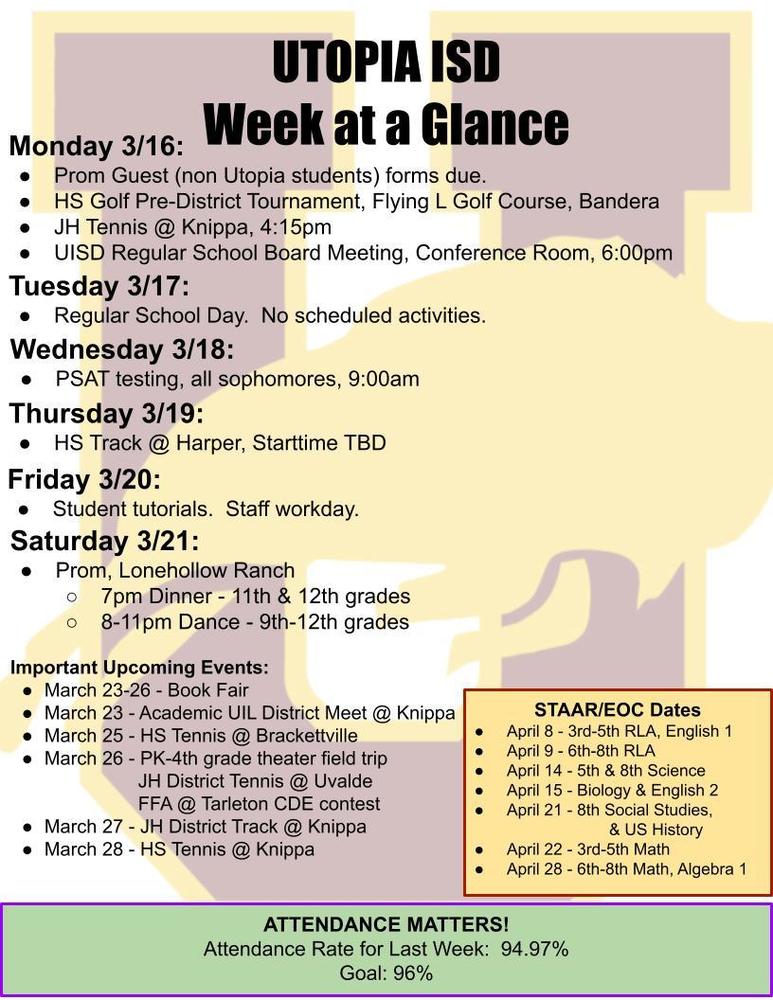 UTOPIA ISD Week at a Glance Monday 3/16: Prom Guest (non Utopia students) forms due. HS Golf Pre-District Tournament, Flying L Golf Course, Bandera JH Tennis @ Knippa, 4:15pm UISD Regular School Board Meeting, Conference Room, 6:00pm Tuesday 3/17: Regular School Day. No scheduled activities. Wednesday 3/18: PSAT testing, all sophomores, 9:00am Thursday 3/19: HS Track @ Harper, Starttime TBD Friday 3/20: Student tutorials. Staff workday. Saturday 3/21: Prom, Lonehollow Ranch 7pm Dinner - 11th & 12th grades 8-11pm Dance - 9th-12th grades Important Upcoming Events: March 23-26 - Book Fair March 23 - Academic UIL District Meet @ Knippa March 25 - HS Tennis @ Brackettville March 26 - PK-4th grade theater field trip JH District Tennis @ Uvalde FFA @ Tarleton CDE contest March 27 - JH District Track @ Knippa March 28 - HS Tennis @ Knippa STAAR/EOC Dates April 8 - 3rd-5th RLA, English 1 April 9 - 6th-8th RLA April 14 - 5th & 8th Science April 15 - Biology & English 2 April 21 - 8th Social Studies, & US History April 22 - 3rd-5th Math April 28 - 6th-8th Math, Algebra 1 ATTENDANCE MATTERS! Attendance Rate for Last Week: 94.97% Goal: 96%
