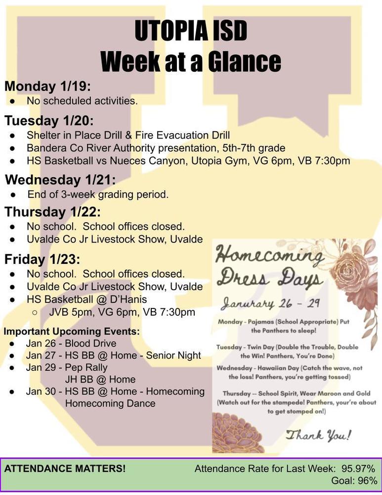 UTOPIA ISD Week at a Glance Monday 1/19: No scheduled activities. Tuesday 1/20: Shelter in Place Drill & Fire Evacuation Drill Bandera Co River Authority presentation, 5th-7th grade HS Basketball vs Nueces Canyon, Utopia Gym, VG 6pm, VB 7:30pm Wednesday 1/21: End of 3-week grading period. Thursday 1/22: No school.  School offices closed. Uvalde Co Jr Livestock Show, Uvalde Friday 1/23: No school.  School offices closed. Uvalde Co Jr Livestock Show, Uvalde HS Basketball @ D’Hanis  JVB 5pm, VG 6pm, VB 7:30pm Important Upcoming Events: Jan 26 - Blood Drive Jan 27 - HS BB @ Home - Senior Night Jan 29 - Pep Rally        JH BB @ Home Jan 30 - HS BB @ Home - Homecoming 		      Homecoming Dance ATTENDANCE MATTERS!                         Attendance Rate for Last Week:  95.97% Goal: 96% 