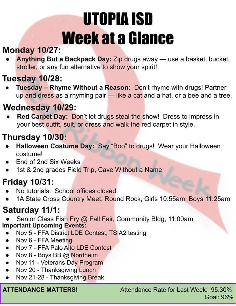 UTOPIA ISD Week at a Glance Monday 10/27: Anything But a Backpack Day: Zip drugs away — use a basket, bucket, stroller, or any fun alternative to show your spirit!  Tuesday 10/28: Tuesday – Rhyme Without a Reason:  Don’t rhyme with drugs! Partner up and dress as a rhyming pair — like a cat and a hat, or a bee and a tree.  Wednesday 10/29: Red Carpet Day:  Don’t let drugs steal the show!  Dress to impress in your best outfit, suit, or dress and walk the red carpet in style. Thursday 10/30: Halloween Costume Day:  Say “Boo” to drugs!  Wear your Halloween costume! End of 2nd Six Weeks 1st & 2nd grades Field Trip, Cave Without a Name Friday 10/31: No tutorials.  School offices closed. 1A State Cross Country Meet, Round Rock, Girls 10:55am, Boys 11:25am Saturday 11/1: Senior Class Fish Fry @ Fall Fair, Community Bldg, 11:00am Important Upcoming Events: Nov 5 - FFA District LDE Contest, TSIA2 testing Nov 6 - FFA Meeting Nov 7 - FFA Palo Alto LDE Contest Nov 8 - Boys BB @ Nordheim Nov 11 - Veterans Day Program Nov 20 - Thanksgiving Lunch Nov 21-28 - Thanksgiving Break ATTENDANCE MATTERS!                         Attendance Rate for Last Week:  95.30% Goal: 96% 