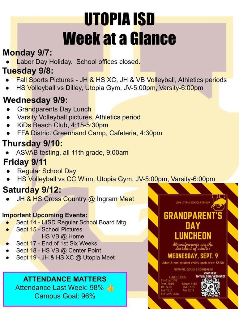 UTOPIA ISD Week at a Glance Monday 9/7: Labor Day Holiday. School offices closed. Tuesday 9/8: Fall Sports Pictures - JH & HS XC, JH & VB Volleyball, Athletics periods HS Volleyball vs Dilley, Utopia Gym, JV-5:00pm, Varsity-6:00pm Wednesday 9/9: Grandparents Day Lunch Varsity Volleyball pictures, Athletics period KiDs Beach Club, 4:15-5:30pm FFA District Greenhand Camp, Cafeteria, 4:30pm Thursday 9/10: ASVAB testing, all 11th grade, 9:00am Friday 9/11 Regular School Day HS Volleyball vs CC Winn, Utopia Gym, JV-5:00pm, Varsity-6:00pm Saturday 9/12: JH & HS Cross Country @ Ingram Meet Important Upcoming Events: Sept 14 - UISD Regular School Board Mtg Sept 15 - School Pictures HS VB @ Home Sept 17 - End of 1st Six Weeks Sept 18 - HS VB @ Center Point Sept 19 - JH & HS XC @ Utopia Meet ATTENDANCE MATTERS Attendance Last Week: 98% 👍 Campus Goal: 96%