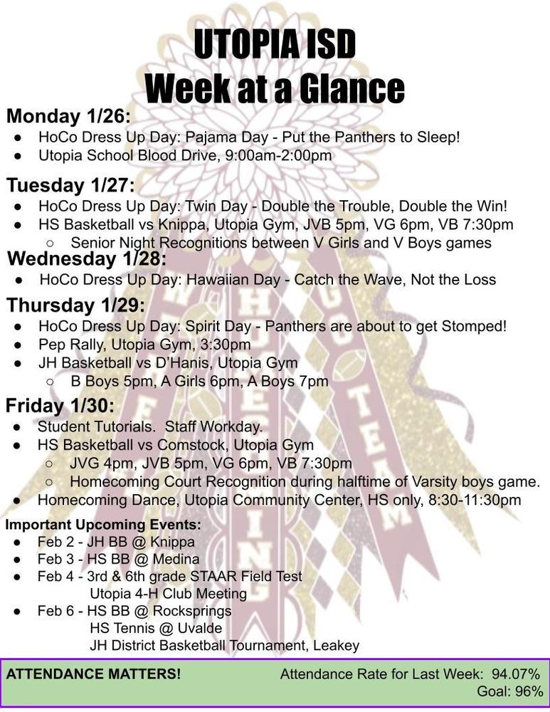 UTOPIA ISD Week at a Glance Monday 1/26: HoCo Dress Up Day: Pajama Day - Put the Panthers to Sleep! Utopia School Blood Drive, 9:00am-2:00pm Tuesday 1/27: HoCo Dress Up Day: Twin Day - Double the Trouble, Double the Win! HS Basketball vs Knippa, Utopia Gym, JVB 5pm, VG 6pm, VB 7:30pm Senior Night Recognitions between V Girls and V Boys games Wednesday 1/28: HoCo Dress Up Day: Hawaiian Day - Catch the Wave, Not the Loss Thursday 1/29: HoCo Dress Up Day: Spirit Day - Panthers are about to get Stomped! Pep Rally, Utopia Gym, 3:30pm JH Basketball vs D’Hanis, Utopia Gym B Boys 5pm, A Girls 6pm, A Boys 7pm Friday 1/30: Student Tutorials.  Staff Workday. HS Basketball vs Comstock, Utopia Gym JVG 4pm, JVB 5pm, VG 6pm, VB 7:30pm Homecoming Court Recognition during halftime of Varsity boys game. Homecoming Dance, Utopia Community Center, HS only, 8:30-11:30pm Important Upcoming Events: Feb 2 - JH BB @ Knippa Feb 3 - HS BB @ Medina Feb 4 - 3rd & 6th grade STAAR Field Test  	     Utopia 4-H Club Meeting Feb 6 - HS BB @ Rocksprings 	     HS Tennis @ Uvalde 	     JH District Basketball Tournament, Leakey ATTENDANCE MATTERS!                         Attendance Rate for Last Week:  94.07% Goal: 96% 