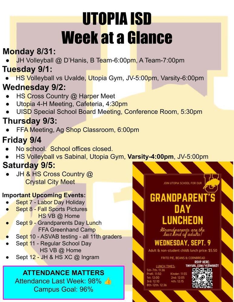 UTOPIA ISD Week at a Glance Monday 8/31: JH Volleyball @ D’Hanis, B Team-6:00pm, A Team-7:00pm Tuesday 9/1: HS Volleyball vs Uvalde, Utopia Gym, JV-5:00pm, Varsity-6:00pm Wednesday 9/2: HS Cross Country @ Harper Meet Utopia 4-H Meeting, Cafeteria, 4:30pm UISD Special School Board Meeting, Conference Room, 5:30pm Thursday 9/3: FFA Meeting, Ag Shop Classroom, 6:00pm Friday 9/4 No school.  School offices closed. HS Volleyball vs Sabinal, Utopia Gym, Varsity-4:00pm, JV-5:00pm Saturday 9/5: JH & HS Cross Country @       Crystal City Meet Important Upcoming Events:   Sept 7 - Labor Day Holiday Sept 8 - Fall Sports Pictures                HS VB @ Home Sept 9 - Grandparents Day Lunch               FFA Greenhand Camp Sept 10 - ASVAB testing - all 11th graders Sept 11 - Regular School Day                HS VB @ Home Sept 12 - JH & HS XC @ Ingram ATTENDANCE MATTERS Attendance Last Week: 98% 👍 Campus Goal: 96%