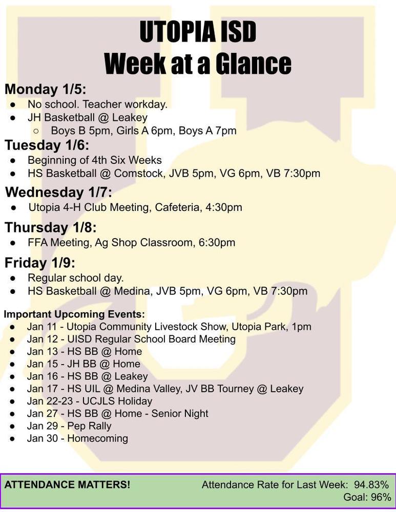 UTOPIA ISD Week at a Glance Monday 1/5: No school. Teacher workday. JH Basketball @ Leakey Boys B 5pm, Girls A 6pm, Boys A 7pm Tuesday 1/6: Beginning of 4th Six Weeks HS Basketball @ Comstock, JVB 5pm, VG 6pm, VB 7:30pm Wednesday 1/7: Utopia 4-H Club Meeting, Cafeteria, 4:30pm Thursday 1/8: FFA Meeting, Ag Shop Classroom, 6:30pm Friday 1/9: Regular school day. HS Basketball @ Medina, JVB 5pm, VG 6pm, VB 7:30pm Important Upcoming Events: Jan 11 - Utopia Community Livestock Show, Utopia Park, 1pm Jan 12 - UISD Regular School Board Meeting Jan 13 - HS BB @ Home Jan 15 - JH BB @ Home Jan 16 - HS BB @ Leakey Jan 17 - HS UIL @ Medina Valley, JV BB Tourney @ Leakey Jan 22-23 - UCJLS Holiday Jan 27 - HS BB @ Home - Senior Night Jan 29 - Pep Rally Jan 30 - Homecoming ATTENDANCE MATTERS!                         Attendance Rate for Last Week:  94.83% Goal: 96% 