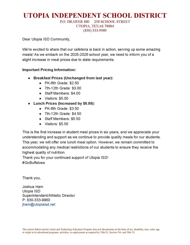 Dear Utopia ISD Community, We're excited to share that our cafeteria is back in action, serving up some amazing meals! As we embark on the 2025-2026 school year, we need to inform you of a slight increase in meal prices due to state requirements. Important Pricing Information: Breakfast Prices (Unchanged from last year): PK-6th Grade: $2.50 7th-12th Grade: $3.00 Staff Members: $4.00 Visitors: $5.00 Lunch Prices (Increased by $0.50): PK-6th Grade: $3.50 7th-12th Grade: $4.50 Staff Members: $5.50 Visitors: $5.50 This is the first increase in student meal prices in six years, and we appreciate your understanding and support as we continue to provide quality meals for our students. This year, we will offer one lunch meal option. However, we remain committed to accommodating any medical restrictions of our students to ensure they receive the highest quality of nutrition. Thank you for your continued support of Utopia ISD! #GoBuffaloes Thank you, Joshua Ham Utopia ISD Superintendent/Athletic Director P: 830-333-9960 jham@utopiaisd.net
