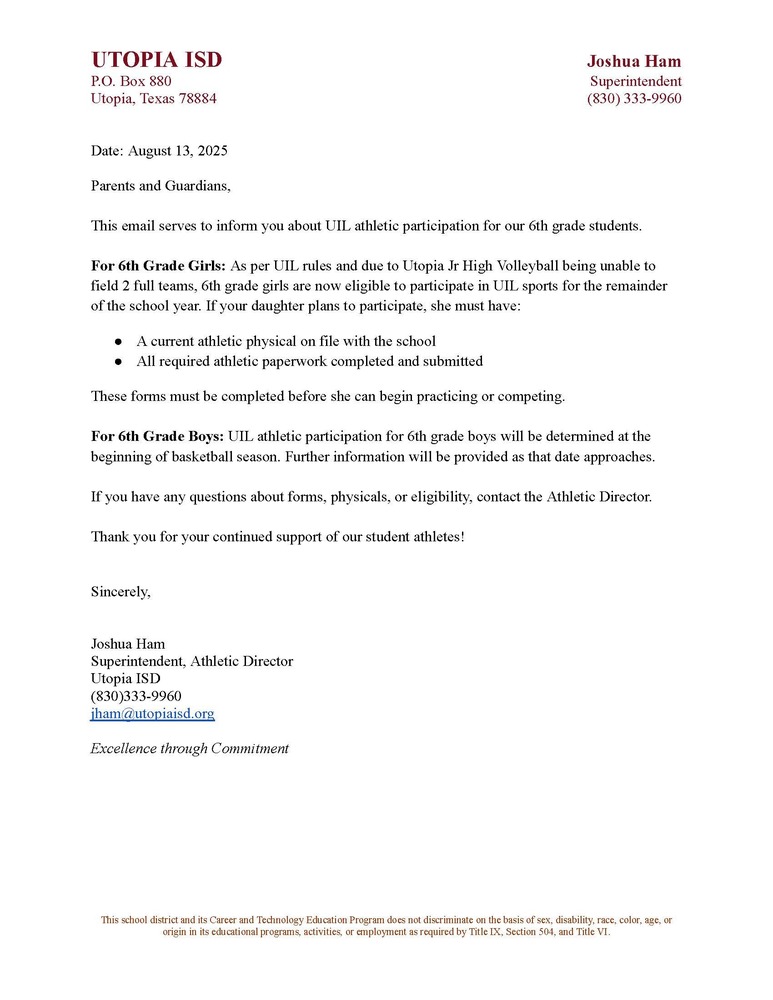 Date: August 13, 2025 Parents and Guardians, This email serves to inform you about UIL athletic participation for our 6th grade students. For 6th Grade Girls: As per UIL rules and due to Utopia Jr High Volleyball being unable to field 2 full teams, 6th grade girls are now eligible to participate in UIL sports for the remainder of the school year. If your daughter plans to participate, she must have: A current athletic physical on file with the school All required athletic paperwork completed and submitted These forms must be completed before she can begin practicing or competing. For 6th Grade Boys: UIL athletic participation for 6th grade boys will be determined at the beginning of basketball season. Further information will be provided as that date approaches. If you have any questions about forms, physicals, or eligibility, contact the Athletic Director. Thank you for your continued support of our student athletes! Sincerely, Joshua Ham Superintendent, Athletic Director Utopia ISD (830)333-9960 jham@utopiaisd.org