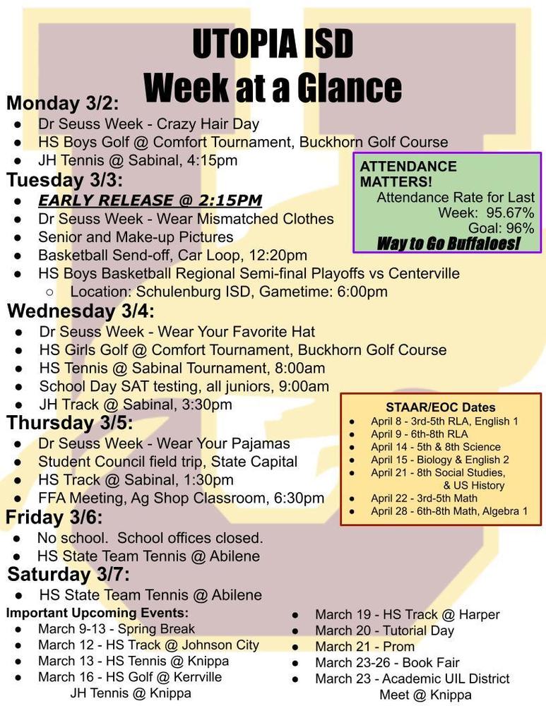 UTOPIA ISD Week at a Glance Monday 3/2: Dr Seuss Week - Crazy Hair Day HS Boys Golf @ Comfort Tournament, Buckhorn Golf Course JH Tennis @ Sabinal, 4:15pm Tuesday 3/3: EARLY RELEASE @ 2:15PM Dr Seuss Week - Wear Mismatched Clothes Senior and Make-up Pictures Basketball Send-off, Car Loop, 12:20pm HS Boys Basketball Regional Semi-final Playoffs vs Centerville Location: Schulenburg ISD, Gametime: 6:00pm Wednesday 3/4: Dr Seuss Week - Wear Your Favorite Hat HS Girls Golf @ Comfort Tournament, Buckhorn Golf Course HS Tennis @ Sabinal Tournament, 8:00am School Day SAT testing, all juniors, 9:00am JH Track @ Sabinal, 3:30pm Thursday 3/5: Dr Seuss Week - Wear Your Pajamas Student Council field trip, State Capital HS Track @ Sabinal, 1:30pm FFA Meeting, Ag Shop Classroom, 6:30pm Friday 3/6: No school.  School offices closed. HS State Team Tennis @ Abilene Saturday 3/7: HS State Team Tennis @ Abilene Important Upcoming Events: March 9-13 - Spring Break March 12 - HS Track @ Johnson City March 13 - HS Tennis @ Knippa March 16 - HS Golf @ Kerrville JH Tennis @ Knippa STAAR/EOC Dates April 8 - 3rd-5th RLA, English 1 April 9 - 6th-8th RLA April 14 - 5th & 8th Science April 15 - Biology & English 2 April 21 - 8th Social Studies,  & US History April 22 - 3rd-5th Math April 28 - 6th-8th Math, Algebra 1 ATTENDANCE MATTERS!                          Attendance Rate for Last Week:  95.67% Goal: 96% Way to Go Buffaloes! 