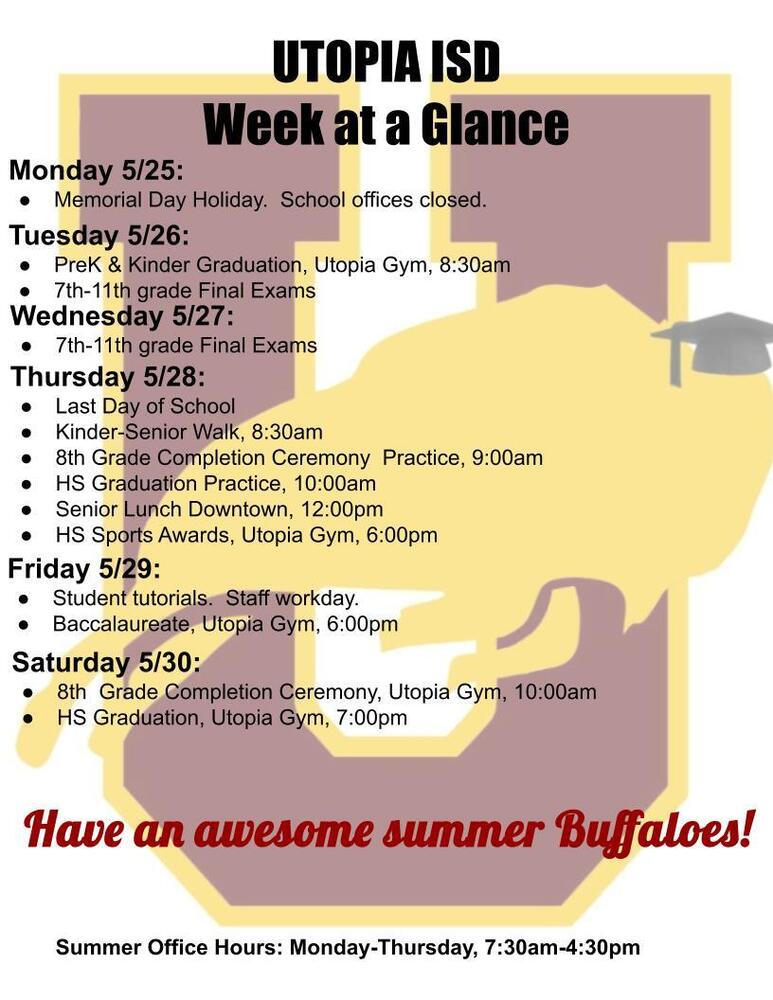 UTOPIA ISD Week at a Glance Monday 5/25: Memorial Day Holiday. School offices closed. Tuesday 5/26: PreK & Kinder Graduation, Utopia Gym, 8:30am 7th-11th grade Final Exams Wednesday 5/27: 7th-11th grade Final Exams Thursday 5/28: Last Day of School Kinder-Senior Walk, 8:30am 8th Grade Completion Ceremony Practice, 9:00am HS Graduation Practice, 10:00am Senior Lunch Downtown, 12:00pm HS Sports Awards, Utopia Gym, 6:00pm Friday 5/29: Student tutorials. Staff workday. Baccalaureate, Utopia Gym, 6:00pm Saturday 5/30: 8th Grade Completion Ceremony, Utopia Gym, 10:00am HS Graduation, Utopia Gym, 7:00pm Have an awesome summer Buffaloes! Summer Office Hours: Monday-Thursday, 7:30am-4:30pm