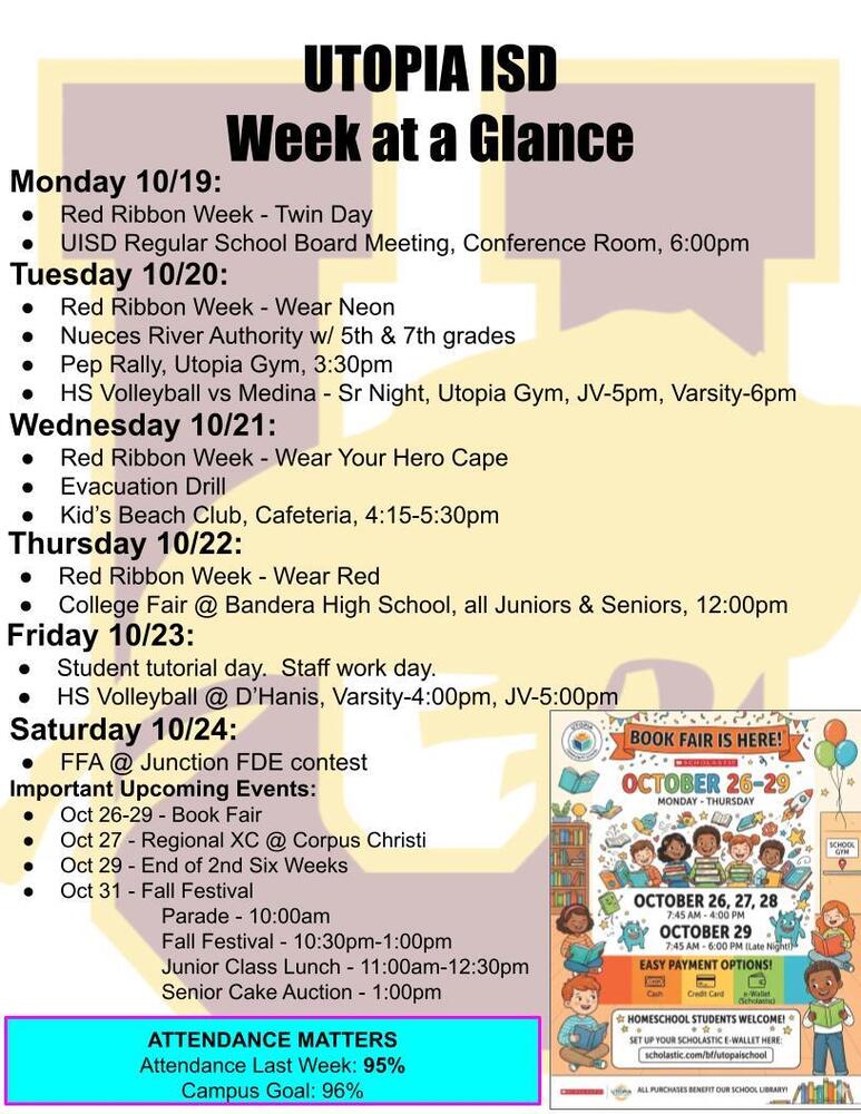 UTOPIA ISD Week at a Glance Monday 10/19: Red Ribbon Week - Twin Day UISD Regular School Board Meeting, Conference Room, 6:00pm Tuesday 10/20: Red Ribbon Week - Wear Neon Nueces River Authority w/ 5th & 7th grades Pep Rally, Utopia Gym, 3:30pm HS Volleyball vs Medina - Sr Night, Utopia Gym, JV-5pm, Varsity-6pm Wednesday 10/21: Red Ribbon Week - Wear Your Hero Cape Evacuation Drill Kid’s Beach Club, Cafeteria, 4:15-5:30pm Thursday 10/22: Red Ribbon Week - Wear Red College Fair @ Bandera High School, all Juniors & Seniors, 12:00pm Friday 10/23: Student tutorial day. Staff work day. HS Volleyball @ D’Hanis, Varsity-4:00pm, JV-5:00pm Saturday 10/24: FFA @ Junction FDE contest Important Upcoming Events: Oct 26-29 - Book Fair Oct 27 - Regional XC @ Corpus Christi Oct 29 - End of 2nd Six Weeks Oct 31 - Fall Festival Parade - 10:00am Fall Festival - 10:30pm-1:00pm Junior Class Lunch - 11:00am-12:30pm Senior Cake Auction - 1:00pm ATTENDANCE MATTERS Attendance Last Week: 95% Campus Goal: 96%