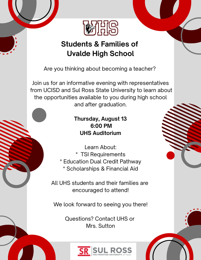 Students & Families of Uvalde High School Are you thinking about becoming a teacher? Join us for an informative evening with representatives from UCISD and Sul Ross State University to learn about the opportunities available to you during high school and after graduation. Thursday, August 13 6:00 PM UHS Auditorium Learn About: TSI Requirements Education Dual Credit Pathway Scholarships & Financial Aid All UHS students and their families are encouraged to attend! We look forward to seeing you there! Questions? Contact UHS at 830-591-2950 or Mrs. Erin Sutton at esutton1173@uvaldecisd.net.