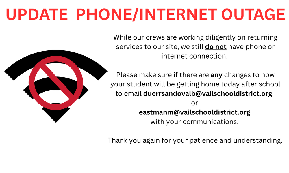 While our crews are working diligently on returning services to our site, we still do not have phone or internet connection. Please make sure if there are any changes to how your student will be getting home today after school to email duerrsandovalb@vailschooldistrict.org or eastmanm@vailschooldistrict.org with your communications. Thank you again for your patience and understanding.