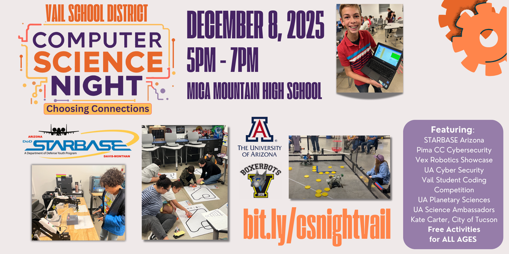 There will be free activities and hands-on exploration for Elementary, Middle and High School students. It’s a great way for students to explore science and technology.  Event Details: When: Monday, Dec 8th, 5PM – 7PM  Where: Mica Mountain High School   We've lined up a great group of Special Guests and Booths:  Pima Cyber UA Cyber AzSTARBASE City of Tucson UA Science Ambassadors Vex Robotics Showcase UA Planetary Sciences