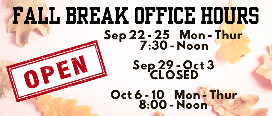 Fall Break Office Hours: Sep 22-25 Mon - Thur Open 7:30 - Noon. Sep 29- Oct 3rdL Closed. Oct 6 - 20th Mon-Thur 8:00 - Noon 