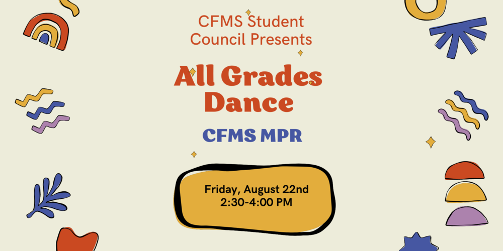 CFMS Student Council Presents All Grades Dance In the CFMS Courtyard Friday, August 22nd 2:30pm - 4:00pm Dance Tickets cost $4.00 and are available for purchase in the CFMS Front Office beginning Monday, August 18th. Cash Only! Concession items will be sold at the dance. Prices range from $1.00 to $2.00. Cash Only! Looking forward to seeing you there!