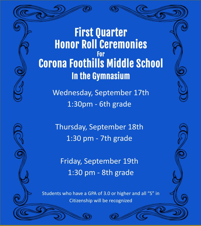 First Quarter Honor Roll Ceremonies for Corona Foothills Middles School will be held in our Gymnasium.  Wednesday, September 17th 1:30pm - 6th grade  Thursday, September 18th 1:30pm - 7th grade  Friday, September 19th 1:30pm - 8th grade  Students who have a GPA of 3.0 or higher and all "S" in Citizenship will be recognized