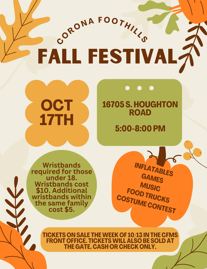 Corona Foothills FALL FESTIVAL 16705 S. Houghton Road  October 17th 5:00 - 8:00 PM  Wristbands required for those under 18. Wristbands cost $10. Additional wristbands within the same family cost $5.  Inflatables Games Music Food Trucks Costume Contest  Tickets on sale the week of 10/13 in the CFMS Front Office. Tickets will also be sold at the gate. Cash or check only.