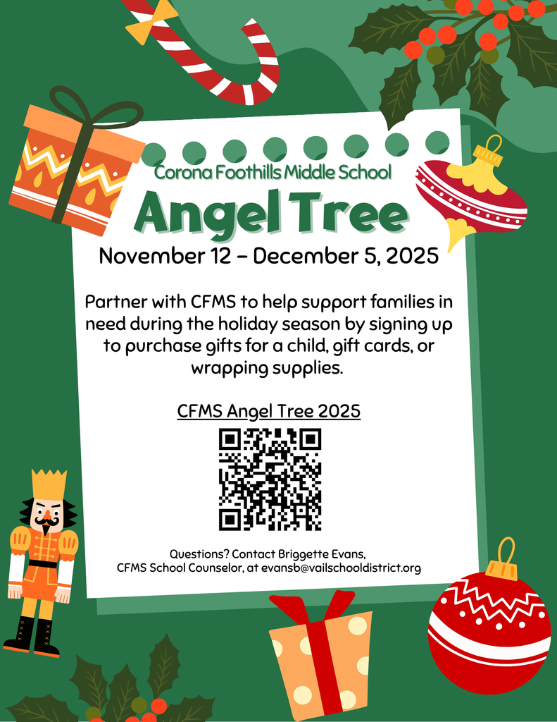 Angel Tree November 12 - December 5, 2025 Partner with Corona Foothills Middle School to help support families in need during the holiday season by signing up to purchase gifts for a child, gift cards, or wrapping supplies. Respond via our Sign-Up Genius! Contact Briggette Evans with questions at evansb@vailschooldistrict.org
