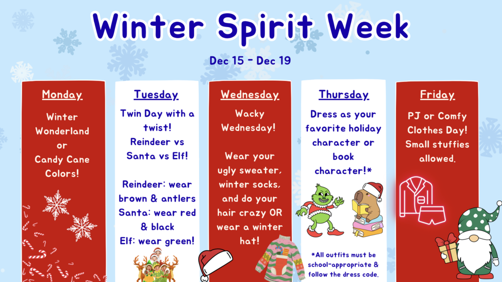 Spirit week Dec 15 - Dec 19 Mon. Winter Wonderland or candy cane, Tuesday Reindeer vs Santa vs elf, Wednesday Wacky Wednesday holiday style, Thursday, dress as your favorite holiday character or book character, Friday PJ or Comfy clothes day.