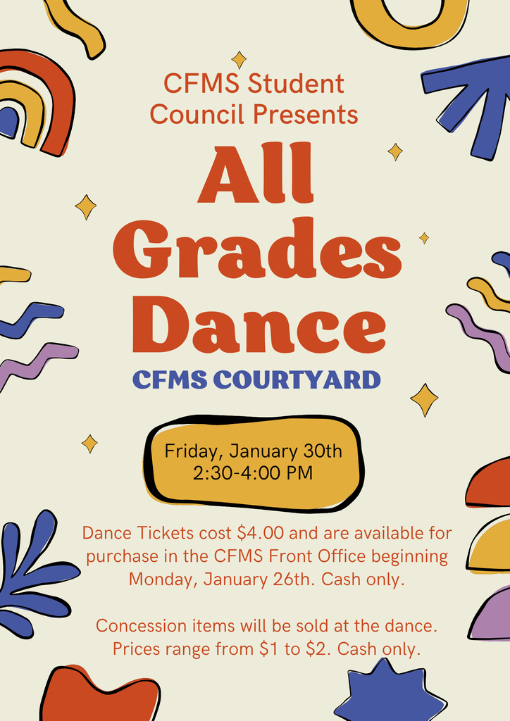 CFMS Student Council Presents ALL GRADES DANCE in the CFMS Courtyard Friday, January 30th 2:30-4:00 PM Dance tickets cost $4 and are available for purchase in the CFMS Front Office beginning Monday, January 26th. Cash Only. Concession items will be sold at the dance. Prices range from $1 to $2. Cash Only.