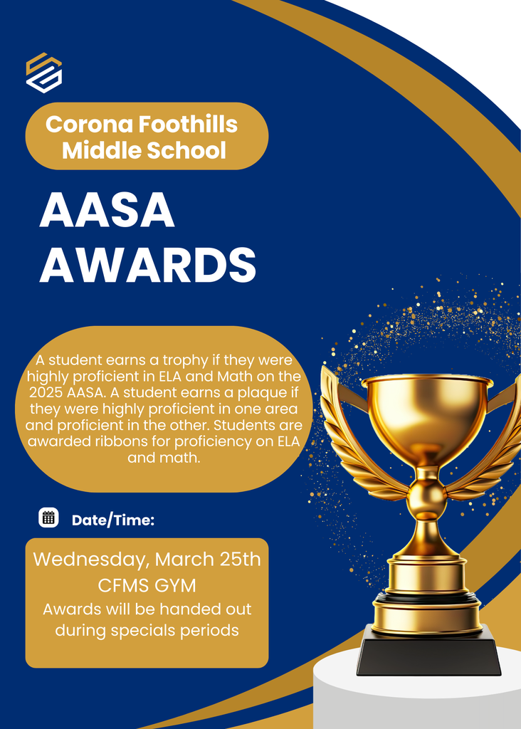 Corona Foothills Middle School AASA Awards  A student earns a trophy if they were highly proficient in ELA and Math on the 2025 AASA. A student earns a plague if they were highly proficient in one area and proficient in the other. Students are awarded ribbons for proficiency in ELA and Math.  Join us on Wednesday, March 25th in the CFMS Gymnasium. Awards will be handed out during specials periods: 7:35 AM – 7th Grade 1600 Team 8:35 AM – 8th Grade 2nd Period Specials 9:30 AM – 8th Grade 3rd Period Specials 10:15 AM – 7th Grade 1400 Team 11:55 AM – 6th Grade 1900 Team 1:45 PM – 6th Grade 1500 Team