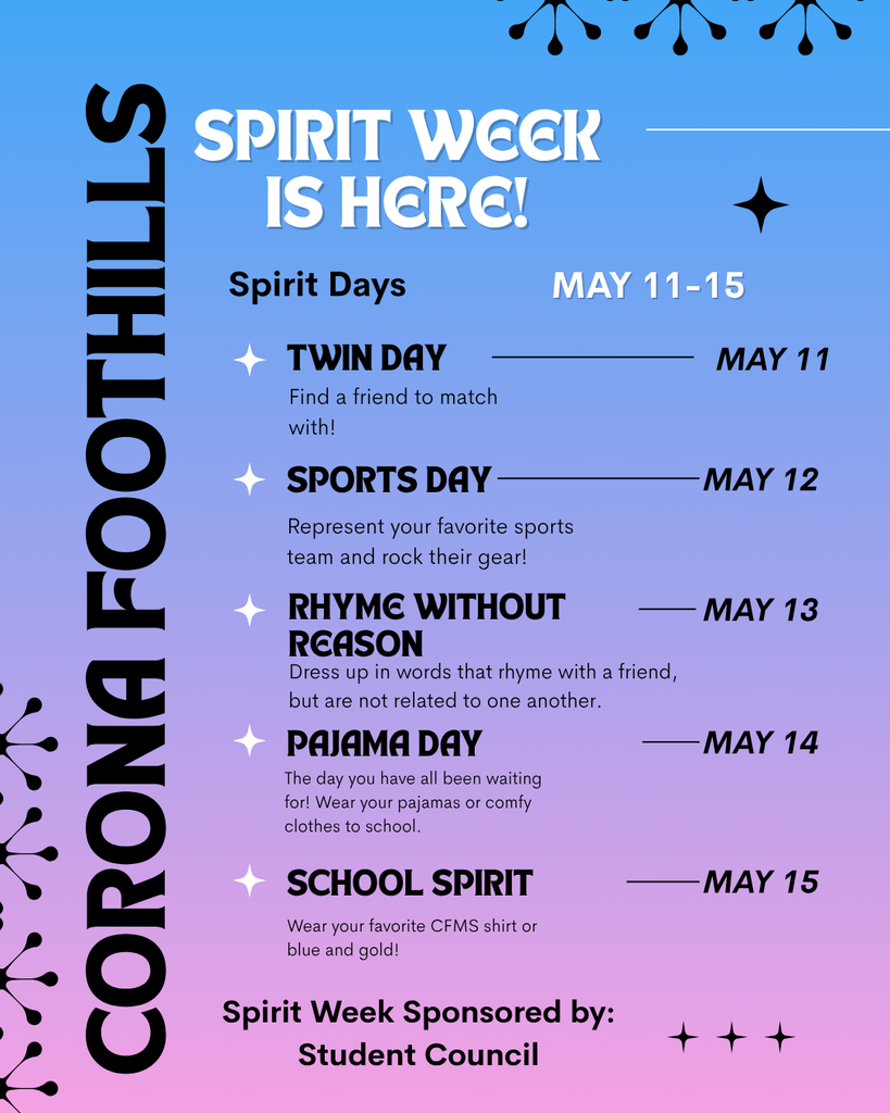 Corona Foothills Spirit Week is Here! Spirit Days May 11-15 Twin Day – May 11 Find a friend to match with! Sports Day – May 12 Represent your favorite sports team and rock their gear! Rhyme without Reason – May 13 Dress up in words that rhyme with a friend, but are not related to one another. Pajama Day – May 14 The day you have all been waiting for! Wear your pajamas or comfy clothes to school. School Spirit – May 15 Wear your favorite CFMS shirt or blue and gold! Spirit Week Sponsored by: Student Council