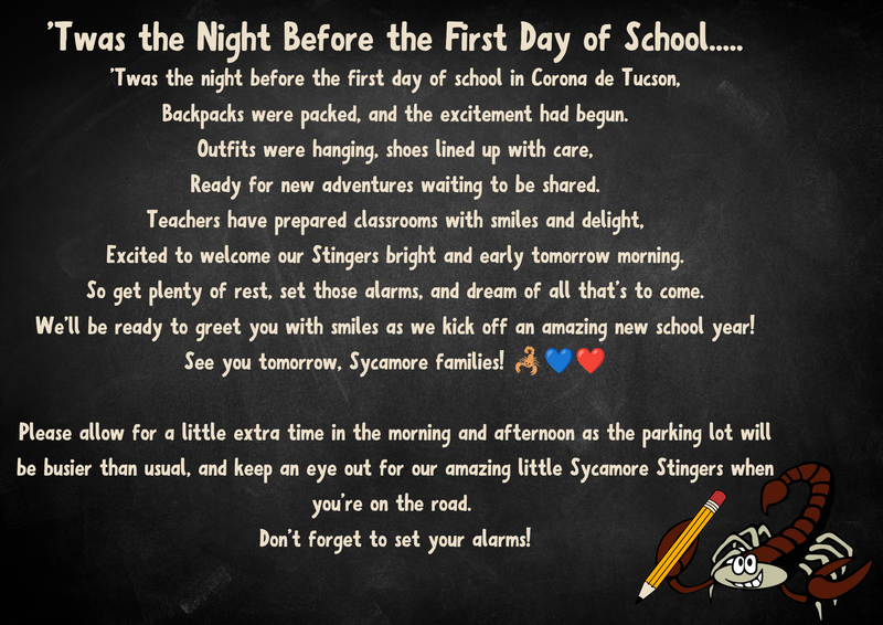 .'Twas the night before the first day of school in Corona de Tucson, Backpacks were packed, and the excitement had begun. Outfits were hanging, shoes lined up with care, Ready for new adventures waiting to be shared. Teachers have prepared classrooms with smiles and delight, Excited to welcome our Stingers bright and early tomorrow morning. So get plenty of rest, set those alarms, and dream of all that's to come. We'll be ready to greet you with smiles as we kick off an amazing new school year!