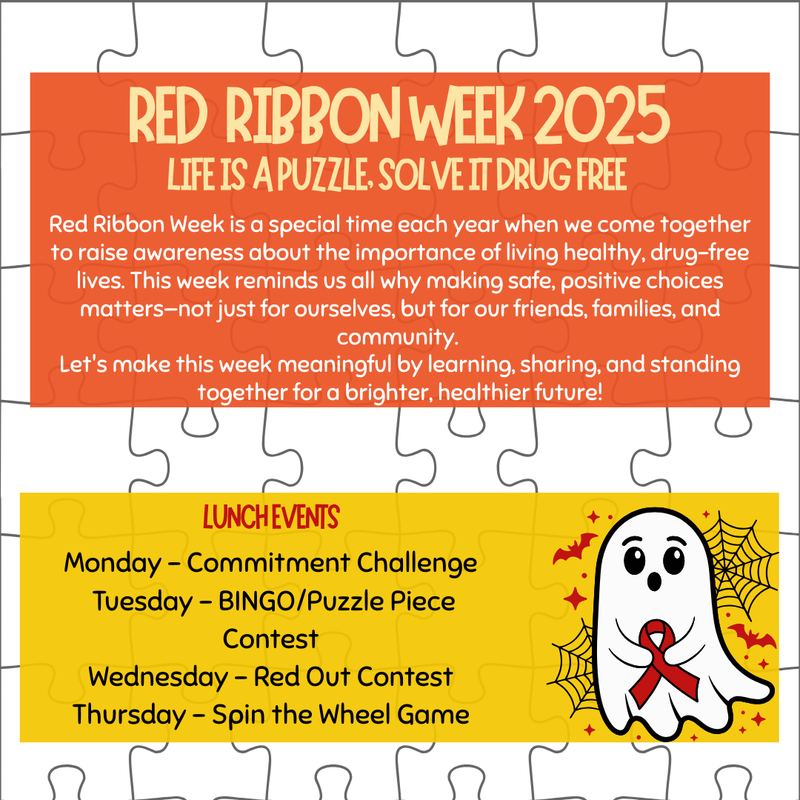 Red Ribbon Week is a special time each year when we come together to raise awareness about the importance of living healthy, drug-free lives. This week reminds us all why making safe, positive choices matters–not just for ourselves, but for our friends, families and community.  Let's make this week meaningful by learning, sharing, and standing together for a brighter, healthier future! Lunch Events:      Monday – Commitment Challenge    Tuesday – BINGO/Puzzle Piece Contest    Wednesday – Red Out Contest    Thursday – Spin the Wheel Game