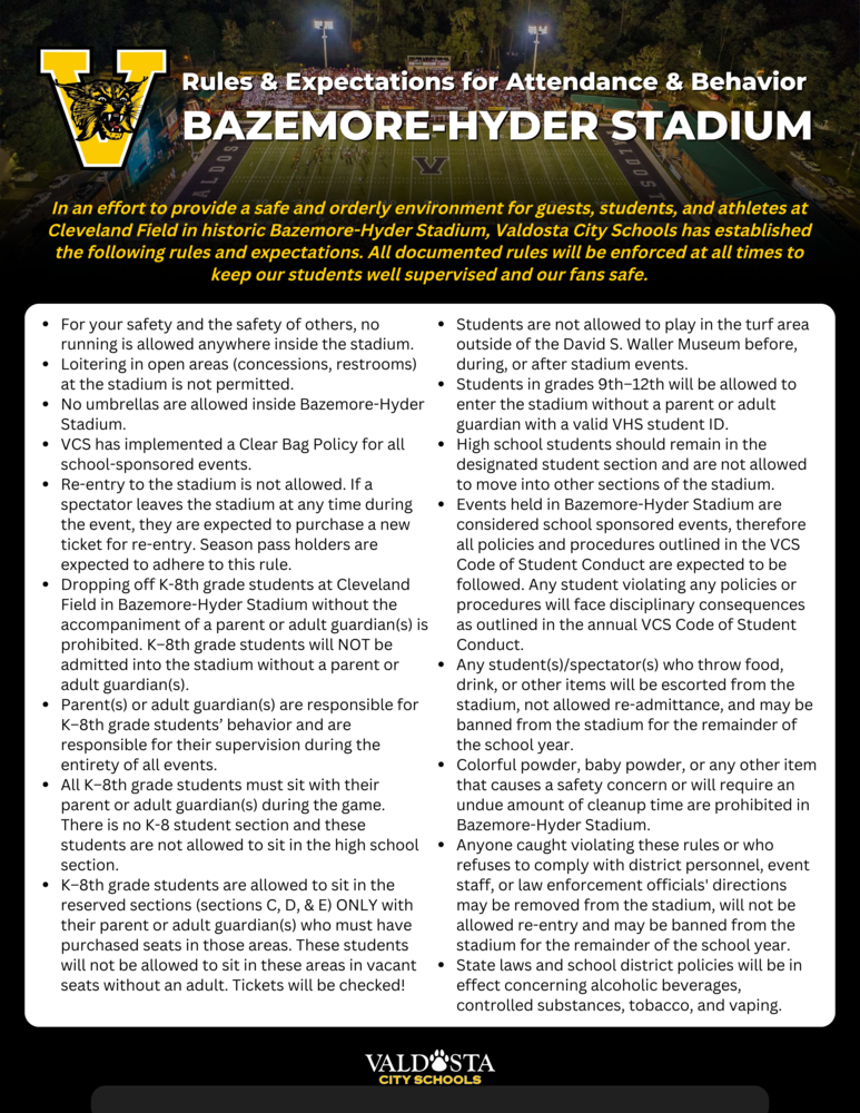 List of rules and expectations: For your safety and the safety of others, no running is allowed anywhere inside the stadium. Loitering in open areas (concessions, restrooms) at the stadium is not permitted. No umbrellas are allowed inside Bazemore-Hyder Stadium. VCS has implemented a Clear Bag Policy for all school-sponsored events. Re-entry to the stadium is not allowed. If a spectator leaves the stadium at any time during the event, they are expected to purchase a new ticket for re-entry. Season pass holders are expected to adhere to this rule. Dropping off K-8th grade students at Cleveland Field in Bazemore-Hyder Stadium without the accompaniment of a parent or adult guardian(s) is prohibited. K–8th grade students will NOT be admitted into the stadium without a parent or adult guardian(s). Parent(s) or adult guardian(s) are responsible for K–8th grade students’ behavior and are responsible for their supervision during the entirety of all events. All K–8th grade students must sit with their parent or adult guardian(s) during the game. There is no K-8 student section and these students are not allowed to sit in the high school section. K–8th grade students are allowed to sit in the reserved sections (sections C, D, & E) ONLY with their parent or adult guardian(s) who must have purchased seats in those areas. These students will not be allowed to sit in these areas in vacant seats without an adult. Tickets will be checked! Students are not allowed to play in the turf area outside of the David S. Waller Museum before, during, or after stadium events. Students in grades 9th–12th will be allowed to enter the stadium without a parent or adult guardian with a valid VHS student ID. High school students should remain in the designated student section and are not allowed to move into other sections of the stadium. Events held in Bazemore-Hyder Stadium are considered school sponsored events, therefore all policies and procedures outlined in the VCS Code of Student Conduct are expected to be followed. Any student violating any policies or procedures will face disciplinary consequences as outlined in the annual VCS Code of Student Conduct. Any student(s)/spectator(s) who throw food, drink, or other items will be escorted from the stadium, not allowed re-admittance, and may be banned from the stadium for the remainder of the school year. Colorful powder, baby powder, or any other item that causes a safety concern or will require an undue amount of cleanup time are prohibited in Bazemore-Hyder Stadium. Anyone caught violating these rules or who refuses to comply with district personnel, event staff, or law enforcement officials' directions may be removed from the stadium, will not be allowed re-entry and may be banned from the stadium for the remainder of the school year. State laws and school district policies will be in effect concerning alcoholic beverages, controlled substances, tobacco, and vaping.