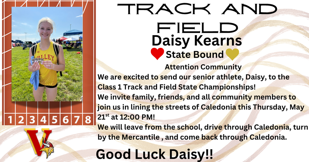 Track and Field Daisy Kearns State Bound Attention Community We are excited to send our senior athlete, Daisy, to the Class 1 Track and Field State Championships! We invite family, friends, and all community members to join us in lining the streets of Caledonia this Thursday, May 21st at 12:00 PM! We will leave from the school, drive through Caledonia, turn by the Mercantile , and come back through Caledonia. Good Luck Daisy!!