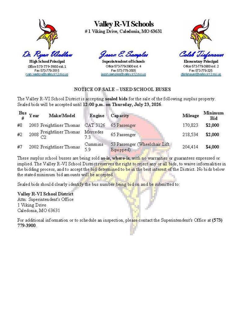 NOTICE OF SALE – USED SCHOOL BUSES The Valley R-VI School District is accepting sealed bids for the sale of the following surplus property. Sealed bids will be accepted until 12:00 p.m. on Thursday, July 23, 2026. Bus #	Year	Make/Model	Engine	Capacity	Mileage	Minimum Bid #8	2003	Freightliner Thomas	CAT 3126	65 Passenger	170,823	     $2,000 #2	2008	Freightliner Thomas C2	Mercedes 7.3	65 Passenger	218,534	     $2,000 #7	2002	Freightliner Thomas	Cummins 5.9	53 Passenger (Wheelchair Lift Equipped)	204,414	     $4,000 These surplus school busses are being sold as-is, where-is, with no warranties or guarantees expressed or implied. The Valley R-VI School District reserves the right to reject any or all bids, to waive informalities in the bidding process, and to accept the bid determined to be in the best interest of the District. No bids below the stated minimum bid amounts will be accepted. Sealed bids should clearly identify the bus number being bid on and be submitted to: Valley R-VI School District Attn: Superintendent's Office 1 Viking Drive Caledonia, MO 63631 For additional information or to schedule an inspection, please contact the Superintendent's Office at (573) 779-3900.