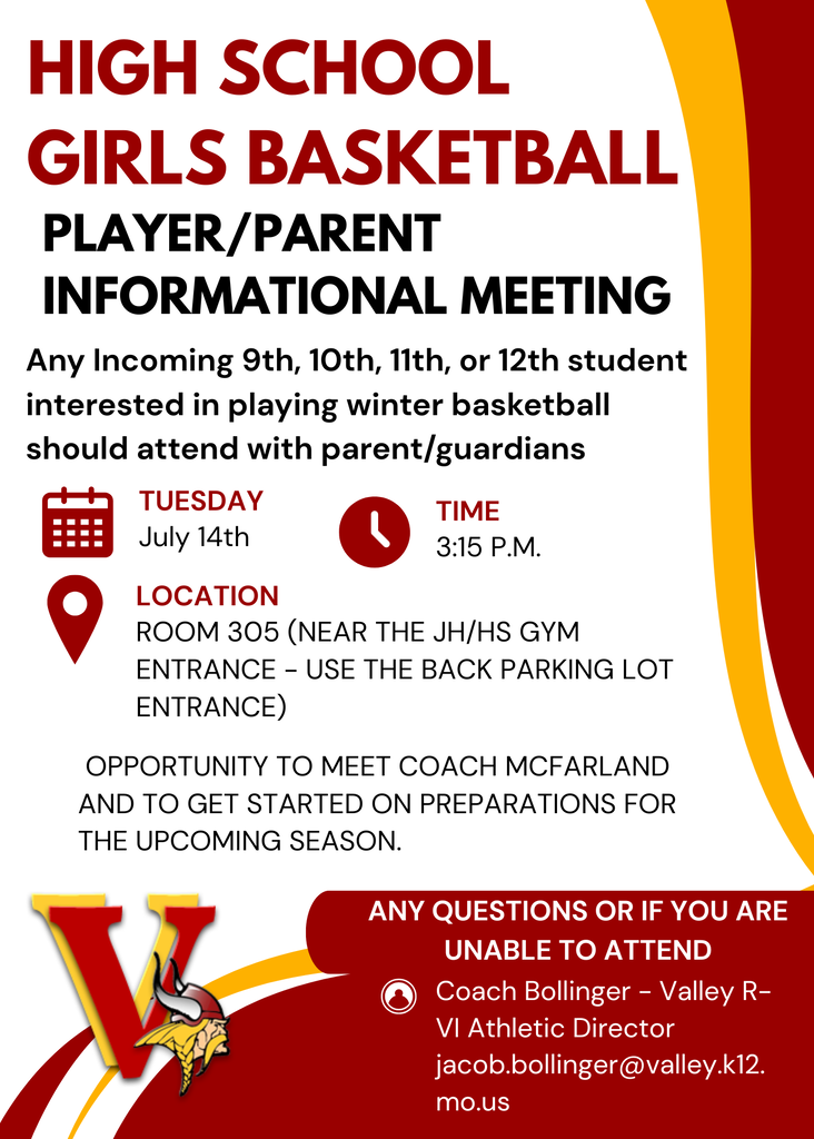 High School Girls Basketball - Player/Parent Informational Meeting * Any Incoming 9th, 10th, 11th, or 12th student interested in playing winter basketball should attend with parent/guardians  When: Tuesday, July 14th Time: 3:15 P.M.  Location: Room 305 (Near the JH/HS Gym Entrance - use the back parking lot entrance) Opportunity to meet Coach McFarland and to get started on preparations for the upcoming season.   Any questions or if you are unable to attend - email: Coach Bollinger - Valley R-VI Athletic Director - Jacob.bollinger@valley.k12.mo.us